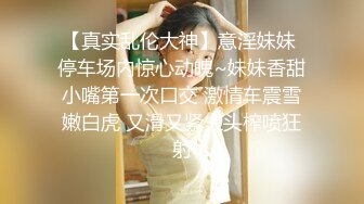 【真实乱伦大神】意淫妹妹 停车场内惊心动魄~妹妹香甜小嘴第一次口交 激情车震雪嫩白虎 又滑又紧上头榨喷狂射