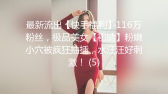 最新流出【快手福利】116万粉丝，极品美女【初晴】粉嫩小穴被疯狂抽插，水汪汪好刺激！ (5)