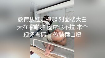 教育从娃娃抓起 对面楼大白天在家啪啪 窗帘也不拉 来个现场直播 上位骑乘口爆