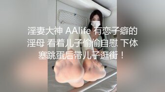 淫妻大神 AAlife 有恋子癖的淫母 看着儿子偷偷自慰 下体塞跳蛋后带儿子逛街！