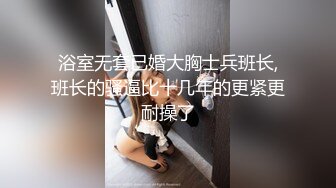 浴室无套已婚大胸士兵班长,班长的骚逼比十几年的更紧更耐操了