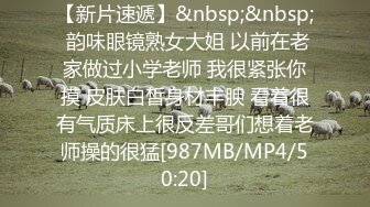 【新片速遞】&nbsp;&nbsp; 韵味眼镜熟女大姐 以前在老家做过小学老师 我很紧张你摸 皮肤白皙身材丰腴 看着很有气质床上很反差哥们想着老师操的很猛[987MB/MP4/50:20]