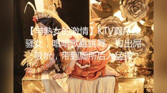 【与熟女的激情】KTV厕所操骚女，唱唱歌跳跳舞，掏出屌吸吮，带到厕所后入猛操