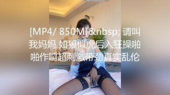 [MP4/ 850M]&nbsp; 请叫我妈妈 如狼似虎后入狂操啪啪作响超刺激带劲真实乱伦