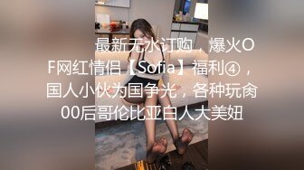 ⚫️⚫️最新无水订购，爆火OF网红情侣【Sofia】福利④，国人小伙为国争光，各种玩肏00后哥伦比亚白人大美妞