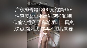 广东排骨哥1800元约操36E性感美女小姐姐酒店啪啪,貌似偷吃性药了高潮淫叫：真爽,快点,操死我,你再不射我就要走了!