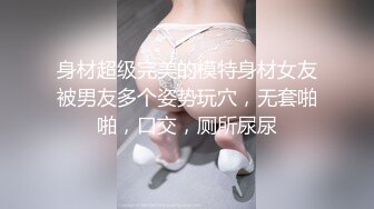 身材超级完美的模特身材女友被男友多个姿势玩穴，无套啪啪，口交，厕所尿尿