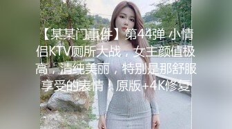 【某某门事件】第44弹 小情侣KTV厕所大战，女主颜值极高，清纯美丽，特别是那舒服享受的表情！原版+4K修复