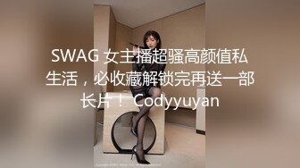 SWAG 女主播超骚高颜值私生活，必收藏解锁完再送一部长片！ Codyyuyan