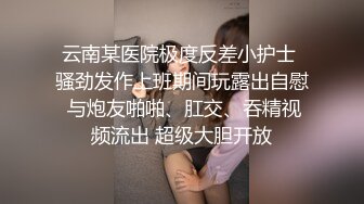 云南某医院极度反差小护士 骚劲发作上班期间玩露出自慰 与炮友啪啪、肛交、吞精视频流出 超级大胆开放