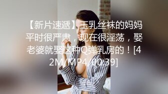 【新片速遞】玉乳丝袜的妈妈平时很严肃，现在很淫荡，娶老婆就娶这种Q弹乳房的！[42M/MP4/00:39]