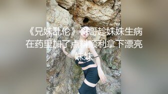 《兄妹乱伦》哥哥趁妹妹生病在药里加了点料顺利拿下漂亮妹妹