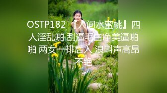 OSTP182 『人间水蜜桃』四人淫乱啪 刮逼毛白净美逼啪啪 两女一排后入 浪叫声高昂不绝