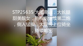 STP25635 大圈高端，大长腿甜美靓女，抽根烟继续第二炮，侧入猛操，大屁股上位骑坐，持续输出