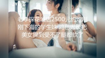 老李探花酒店2500元约炮刚刚下海的学生妹 鸡巴太长把美女操到受不了腿都软了