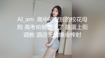 AI_am  高中隔壁班的校花母狗 高考前被艹哭了 跳蛋上街调教 酒店无情爆肏榨射