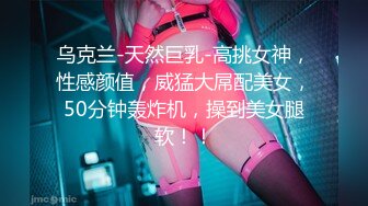 乌克兰-天然巨乳-高挑女神，性感颜值，威猛大屌配美女，50分钟轰炸机，操到美女腿软！！