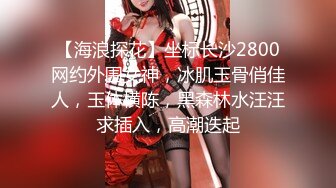 【海浪探花】坐标长沙2800网约外围女神，冰肌玉骨俏佳人，玉体横陈，黑森林水汪汪求插入，高潮迭起