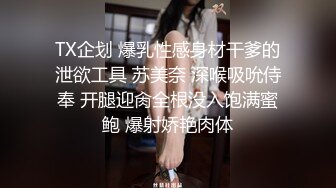 TX企划 爆乳性感身材干爹的泄欲工具 苏美奈 深喉吸吮侍奉 开腿迎肏全根没入饱满蜜鲍 爆射娇艳肉体