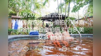 私房2023最新流出??重磅稀缺国内洗浴中心偷拍??第4期重金换新设备拍摄,对白多,美女多（3）