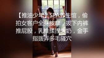 【推油少年】SPA养生馆，偷拍女客户全身按摩，拔下内裤推屁股，乳推揉捏大奶，金手指拨弄多毛骚穴