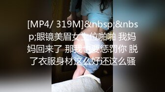 [MP4/ 319M]&nbsp;&nbsp;眼镜美眉女上位啪啪 我妈妈回来了 那我也要惩罚你 脱了衣服身材这么好还这么骚