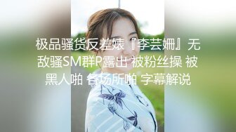 极品骚货反差婊『李芸姍』无敌骚SM群P露出 被粉丝操 被黑人啪 各场所啪 字幕解说