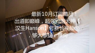 ⚫️⚫️最新10月订阅精品！出道即巅峰，超强约炮大神【汉生Hanson】付费长视频⑤，够大够猛，爆肏