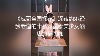 《威哥全国探花》深夜约炮经验老道的十八岁童颜美少女酒店激情啪啪