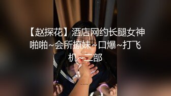 【赵探花】酒店网约长腿女神啪啪~会所撩妹~口爆~打飞机~二部