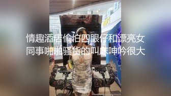 情趣酒店偷怕四眼仔和漂亮女同事啪啪骚货的叫床呻吟很大