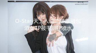 O-Star-天上人间二部曲.骚包酒女3P被干到狂喷水