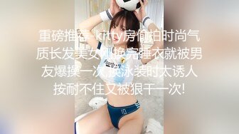 重磅推荐-kitty房偷拍时尚气质长发美女刚换完睡衣就被男友爆操一次,换泳装时太诱人按耐不住又被狠干一次!