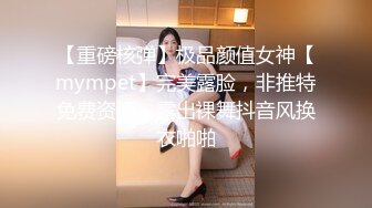 【重磅核弹】极品颜值女神【mympet】完美露脸，非推特免费资源，露出裸舞抖音风换衣啪啪