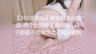 【360水滴tp】稀有私享台精选-两个女同妹子真会玩，妹子颜值不错胸也大，对白清晰