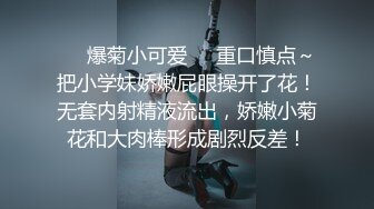 ❤️爆菊小可爱❤️重口慎点～把小学妹娇嫩屁眼操开了花！无套内射精液流出，娇嫩小菊花和大肉棒形成剧烈反差！