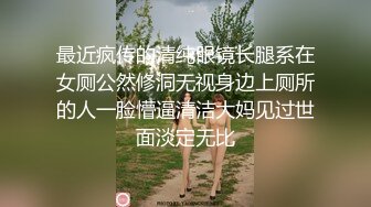 最近疯传的清纯眼镜长腿系在女厕公然修洞无视身边上厕所的人一脸懵逼清洁大妈见过世面淡定无比