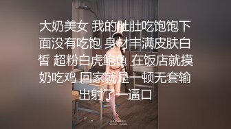 大奶美女 我的肚肚吃饱饱下面没有吃饱 身材丰满皮肤白皙 超粉白虎鲍鱼 在饭店就摸奶吃鸡 回家就是一顿无套输出射了一逼口