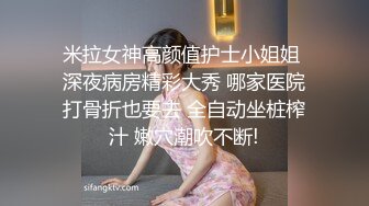 米拉女神高颜值护士小姐姐 深夜病房精彩大秀 哪家医院打骨折也要去 全自动坐桩榨汁 嫩穴潮吹不断!