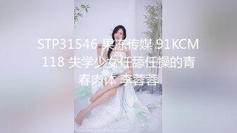 STP31546 果冻传媒 91KCM118 失学少女任舔任操的青春肉体 李蓉蓉