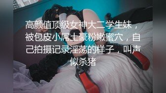 高颜值顶级女神大二学生妹，被包皮小屌土豪粉嫩蜜穴，自己拍摄记录淫荡的样子，叫声似杀猪