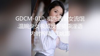 GDCM-010-相亲遇到女流氓.温婉少女极致反差骑乘淫语内射榨精-江姚娜