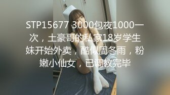 STP15677 3000包夜1000一次，土豪哥的私家18岁学生妹开始外卖，酷似周冬雨，粉嫩小仙女，已调教完毕