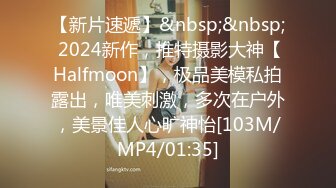 【新片速遞】&nbsp;&nbsp; 2024新作，推特摄影大神【Halfmoon】，极品美模私拍露出，唯美刺激，多次在户外，美景佳人心旷神怡[103M/MP4/01:35]