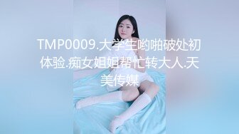 TMP0009.大学生哟啪破处初体验.痴女姐姐帮忙转大人.天美传媒