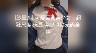 [紗里奈] 可爱巨乳美少女，超狂尺度 玩具 開腿 4點无码全露