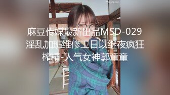 麻豆传媒最新出品MSD-029淫乱加班维修工日以继夜疯狂榨精-人气女神郭童童