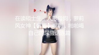 在读硕士生，人形母狗，萝莉风女神【鹤酱】福利，啪啪喝自己的尿骚话连篇