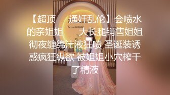 【超顶❤️通奸乱伦】会喷水的亲姐姐❤️ 大长腿销售姐姐彻夜缠绵汁液狂喷 圣诞装诱惑疯狂纵欲 被姐姐小穴榨干了精液