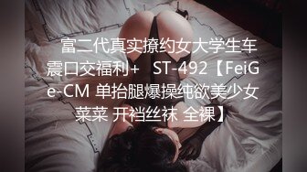 ✿富二代真实撩约女大学生车震口交福利+✿ST-492【FeiGe-CM 单抬腿爆操纯欲美少女菜菜 开裆丝袜 全裸】